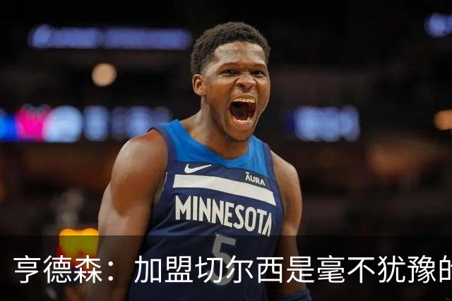 亨德森：加盟切尔西是毫不犹豫的决定 我做的一切都是为了团队