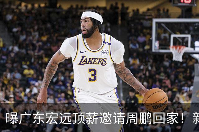 曝广东宏远顶薪邀请周鹏回家！新赛季球员兼助理教练