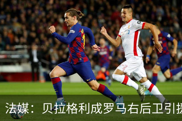 法媒：贝拉格利成罗马右后卫引援首选 解约金1500万欧元，国米也加入争夺战