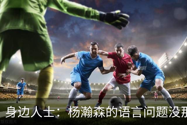 身边人士：杨瀚森的语言问题没那么严重 只是采访时比较紧张
